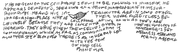 the person on the cell phone seems to be talking to himself. he appears demented, speaking at a volume inappropriate to his surroundings. he and his interlocutor are in some other space - a non-place where their visual field is less believable because they are concentrating on what they are hearing. they have given themselves over to the technology of communication, which, as far as communication is conerned, is yet another step removed. there is an inherent loneliness associated with the temporary absence of the cell phone user. 