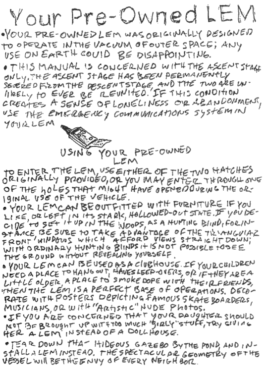 your pre-owned lem, your pre-owned lem was originally designed to operate in the vacuum of outer space; any use on earth could be disappointing. this manual is concerned with the ascent stage only. the ascent stage has been permanently severed from e descent stage, and the two are unlikely to ever be reunited. if this condition creates a sense of loneliness or abandonment, use the emergency communications system in your lem. using your pre-owned lem, to enter the lem, use either of the two hatches originally provided, or you may enter through one of the holes that might have opened during the original use of the vehicle. your lem can be outfitted with furniture if you like, or left in its stark hollowed-out-state. if you decide to set it up in the woods, as a hunting blind, for instance, be sure to take advantage of the triangular front windows which afford views straight down; with ordinary hunting blinds it is not possible to see the ground without revealing yourself. your lem can be used as a clubhouse. if your children need a place to hang out, have sleep-overs, or if they are a little older, a place to smoke dope with their friends, then the lem is a perfect base of operations. decorate with posters depicting famous skateboarders, musicians, or with 'artistic' nude photos. if you are concerned that your daughter should not be brought up with too much 'girly' stuff, try giving her a lem instead of a dollhouse. tear down that hideous gazebo by the pond, and install a lem instead. the spectacular geometry of the vessel will be the envy of every neighbor. 