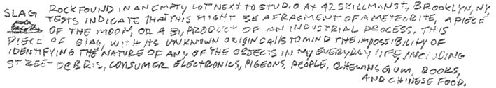 slag, rock found in an empty lot next to studio at 42 skillman st., brooklyn, ny, tests indicate that this might be a fragment of a meteorite, a piece of the moon, or a by product of an industrial process. this piece of slag, with as unknown origin calls to mind the impossibility of indentifying the nature of any of the objects in my everyday life, including street debris, consumer electronics, pigeons, people, chewing gum, books, and chinese food. 